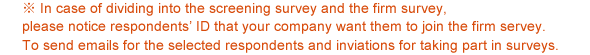 ※ In case of dividing into the screening survey and the firm survey, please notice respondents' ID that your company want them to join the firm servey. To send emails for the selected respondents and inviations for taking part in surveys.